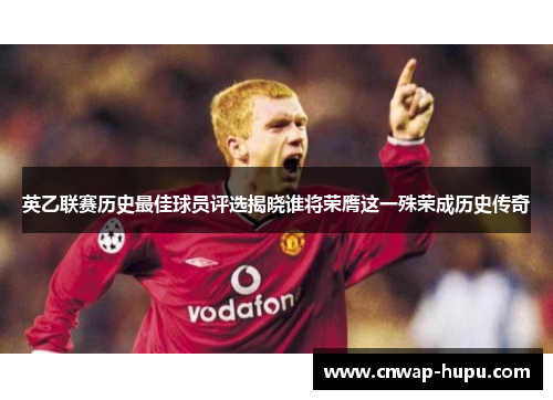 英乙联赛历史最佳球员评选揭晓谁将荣膺这一殊荣成历史传奇