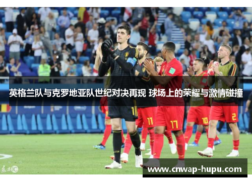 英格兰队与克罗地亚队世纪对决再现 球场上的荣耀与激情碰撞 英格兰队与克罗地亚队世纪对决再现 球场上的荣耀与激情碰撞