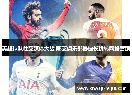 英超球队社交媒体大战 哪支俱乐部最擅长玩转网络营销 英超球队社交媒体大战 哪支俱乐部最擅长玩转网络营销
