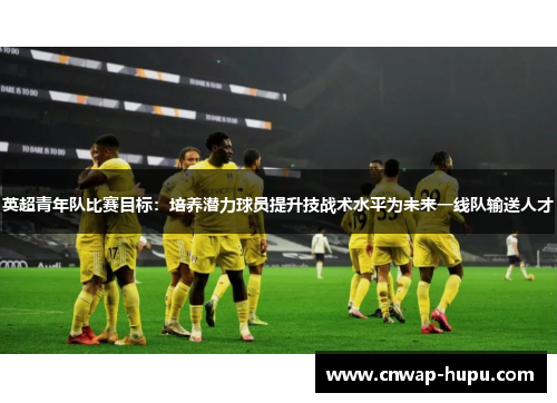 英超青年队比赛目标：培养潜力球员提升技战术水平为未来一线队输送人才