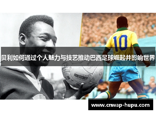 贝利如何通过个人魅力与技艺推动巴西足球崛起并影响世界