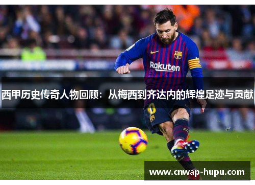 西甲历史传奇人物回顾：从梅西到齐达内的辉煌足迹与贡献