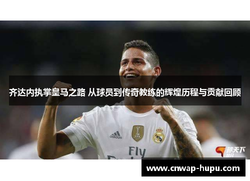 齐达内执掌皇马之路 从球员到传奇教练的辉煌历程与贡献回顾
